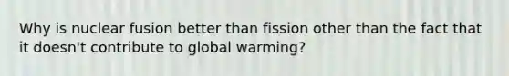 Why is nuclear fusion better than fission other than the fact that it doesn't contribute to global warming?