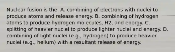 Nuclear fusion is the: A. combining of electrons with nuclei to produce atoms and release energy. B. combining of hydrogen atoms to produce hydrogen molecules, H2, and energy. C. splitting of heavier nuclei to produce lighter nuclei and energy. D. combining of light nuclei (e.g., hydrogen) to produce heavier nuclei (e.g., helium) with a resultant release of energy.