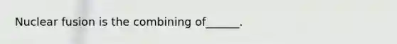 Nuclear fusion is the combining of______.