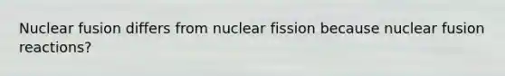 Nuclear fusion differs from nuclear fission because nuclear fusion reactions?