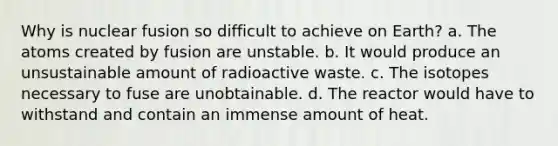 Why is nuclear fusion so difficult to achieve on Earth? a. The atoms created by fusion are unstable. b. It would produce an unsustainable amount of radioactive waste. c. The isotopes necessary to fuse are unobtainable. d. The reactor would have to withstand and contain an immense amount of heat.