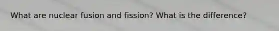 What are nuclear fusion and fission? What is the difference?