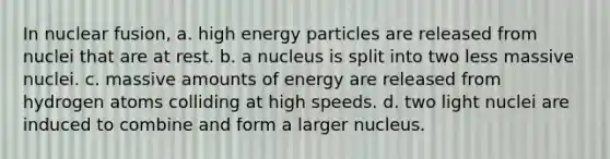 In nuclear fusion, a. high energy particles are released from nuclei that are at rest. b. a nucleus is split into two less massive nuclei. c. massive amounts of energy are released from hydrogen atoms colliding at high speeds. d. two light nuclei are induced to combine and form a larger nucleus.