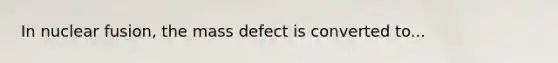 In nuclear fusion, the mass defect is converted to...