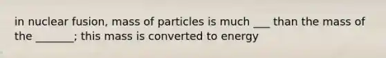 in nuclear fusion, mass of particles is much ___ than the mass of the _______; this mass is converted to energy