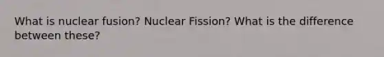 What is nuclear fusion? Nuclear Fission? What is the difference between these?