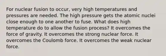 For nuclear fusion to occur, very high temperatures and pressures are needed. The high pressure gets the atomic nuclei close enough to one another to fuse. What does high temperature do to allow the fusion process? It overcomes the force of gravity. It overcomes the strong nuclear force. It overcomes the Coulomb force. It overcomes the weak nuclear force.