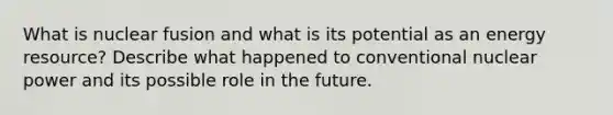 What is nuclear fusion and what is its potential as an energy resource? Describe what happened to conventional nuclear power and its possible role in the future.