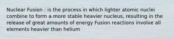 Nuclear Fusion : is the process in which lighter atomic nuclei combine to form a more stable heavier nucleus, resulting in the release of great amounts of energy Fusion reactions involve all elements heavier than helium