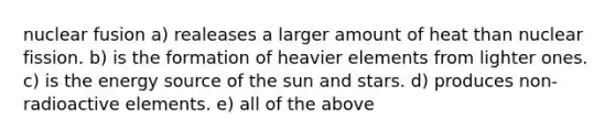 nuclear fusion a) realeases a larger amount of heat than nuclear fission. b) is the formation of heavier elements from lighter ones. c) is the energy source of the sun and stars. d) produces non-radioactive elements. e) all of the above