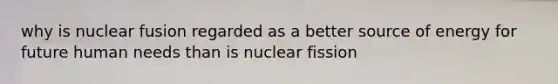 why is nuclear fusion regarded as a better source of energy for future human needs than is nuclear fission