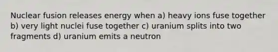 Nuclear fusion releases energy when a) heavy ions fuse together b) very light nuclei fuse together c) uranium splits into two fragments d) uranium emits a neutron