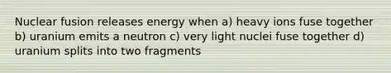 Nuclear fusion releases energy when a) heavy ions fuse together b) uranium emits a neutron c) very light nuclei fuse together d) uranium splits into two fragments