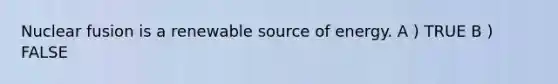 Nuclear fusion is a renewable source of energy. A ) TRUE B ) FALSE