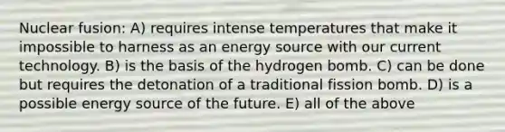 Nuclear fusion: A) requires intense temperatures that make it impossible to harness as an energy source with our current technology. B) is the basis of the hydrogen bomb. C) can be done but requires the detonation of a traditional fission bomb. D) is a possible energy source of the future. E) all of the above