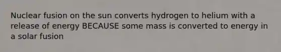 Nuclear fusion on the sun converts hydrogen to helium with a release of energy BECAUSE some mass is converted to energy in a solar fusion