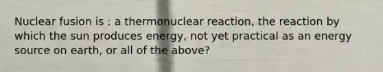 Nuclear fusion is : a thermonuclear reaction, the reaction by which the sun produces energy, not yet practical as an energy source on earth, or all of the above?