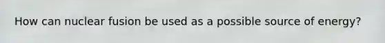 How can nuclear fusion be used as a possible source of energy?