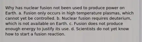 Why has nuclear fusion not been used to produce power on Earth. a. Fusion only occurs in high temperature plasmas, which cannot yet be controlled. b. Nuclear fusion requires deuterium, which is not available on Earth. c. Fusion does not produce enough energy to justify its use. d. Scientists do not yet know how to start a fusion reaction.