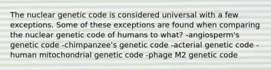 The nuclear genetic code is considered universal with a few exceptions. Some of these exceptions are found when comparing the nuclear genetic code of humans to what? -angiosperm's genetic code -chimpanzee's genetic code -acterial genetic code -human mitochondrial genetic code -phage M2 genetic code