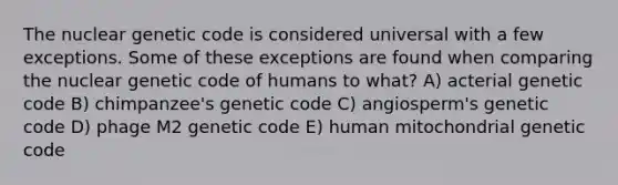 The nuclear genetic code is considered universal with a few exceptions. Some of these exceptions are found when comparing the nuclear genetic code of humans to what? A) acterial genetic code B) chimpanzee's genetic code C) angiosperm's genetic code D) phage M2 genetic code E) human mitochondrial genetic code