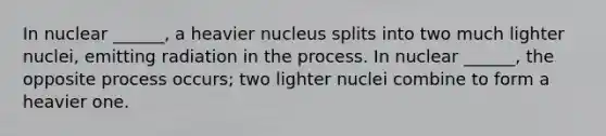 In nuclear ______, a heavier nucleus splits into two much lighter nuclei, emitting radiation in the process. In nuclear ______, the opposite process occurs; two lighter nuclei combine to form a heavier one.