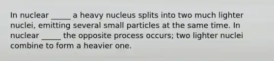 In nuclear _____ a heavy nucleus splits into two much lighter nuclei, emitting several small particles at the same time. In nuclear _____ the opposite process occurs; two lighter nuclei combine to form a heavier one.