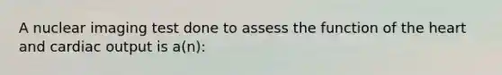 A nuclear imaging test done to assess the function of the heart and cardiac output is a(n):