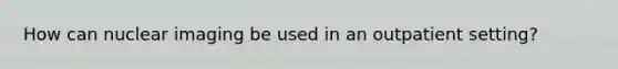 How can nuclear imaging be used in an outpatient setting?