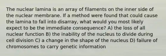 The nuclear lamina is an array of filaments on the inner side of the nuclear membrane. If a method were found that could cause the lamina to fall into disarray, what would you most likely expect to be the immediate consequence? A) the loss of all nuclear function B) the inability of the nucleus to divide during cell division C) a change in the shape of the nucleus D) failure of chromosomes to carry genetic information