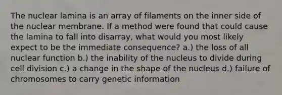 The nuclear lamina is an array of filaments on the inner side of the nuclear membrane. If a method were found that could cause the lamina to fall into disarray, what would you most likely expect to be the immediate consequence? a.) the loss of all nuclear function b.) the inability of the nucleus to divide during cell division c.) a change in the shape of the nucleus d.) failure of chromosomes to carry genetic information