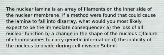 The nuclear lamina is an array of filaments on the inner side of the nuclear membrane. If a method were found that could cause the lamina to fall into disarray, what would you most likely expect to be the immediate consequence? a) the loss of all nuclear function b) a change in the shape of the nucleus c)failure of chromosomes to carry genetic information d) the inability of the nucleus to divide during cell division Submit