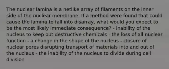 The nuclear lamina is a netlike array of filaments on the inner side of the nuclear membrane. If a method were found that could cause the lamina to fall into disarray, what would you expect to be the most likely immediate consequence? - inability of the nucleus to keep out destructive chemicals - the loss of all nuclear function - a change in the shape of the nucleus - closure of nuclear pores disrupting transport of materials into and out of the nucleus - the inability of the nucleus to divide during cell division