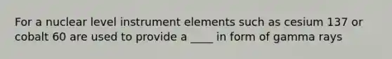 For a nuclear level instrument elements such as cesium 137 or cobalt 60 are used to provide a ____ in form of gamma rays