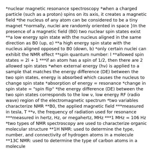 *nuclear magnetic resonance spectroscopy *when a charged particle (such as a proton) spins on its axis, it creates a magnetic field *the nucleus of any atom can be considered to be a tiny magnet *normally, nuclei are randomly oriented in space }In the presence of a magnetic field (B0) two nuclear spin states exist **a low energy spin state with the nucleus aligned in the same direction as B0 (up, α) **a high energy spin state with the nucleus aligned opposed to B0 (down, b) *only certain nuclei can exhibit the NMR effect **spin quantum number: l **allowed spin states = 2l + 1 ***if an atom has a spin of 1/2, then there are 2 allowed spin states *when external energy (hν) is applied to a sample that matches the energy difference (DE) between the two spin states, energy is absorbed which causes the nucleus to change spin state *absorption of energy = resonance *change in spin state = "spin flip" *the energy difference (DE) between the two spin states corresponds to the low ν, low energy RF (radio wave) region of the electromagnetic spectrum *two variables characterize NMR **B0, the applied magnetic field ***measured in tesla, T **ν, the frequency of radiation used for resonance ***measured in hertz, Hz, or megahertz, MHz ***1 MHz = 106 Hz *two types of NMR spectroscopy are used to characterize organic molecular structure **1H NMR: used to determine the type, number, and connectivity of hydrogen atoms in a molecule **13C NMR: used to determine the type of carbon atoms in a molecule