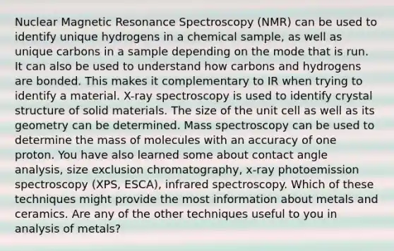 Nuclear Magnetic Resonance Spectroscopy (NMR) can be used to identify unique hydrogens in a chemical sample, as well as unique carbons in a sample depending on the mode that is run. It can also be used to understand how carbons and hydrogens are bonded. This makes it complementary to IR when trying to identify a material. X-ray spectroscopy is used to identify crystal structure of solid materials. The size of the unit cell as well as its geometry can be determined. Mass spectroscopy can be used to determine the mass of molecules with an accuracy of one proton. You have also learned some about contact angle analysis, size exclusion chromatography, x-ray photoemission spectroscopy (XPS, ESCA), infrared spectroscopy. Which of these techniques might provide the most information about metals and ceramics. Are any of the other techniques useful to you in analysis of metals?