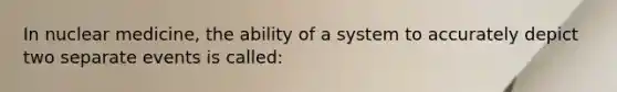 In nuclear medicine, the ability of a system to accurately depict two separate events is called: