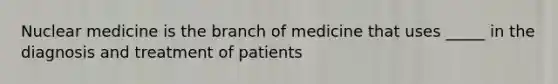 Nuclear medicine is the branch of medicine that uses _____ in the diagnosis and treatment of patients