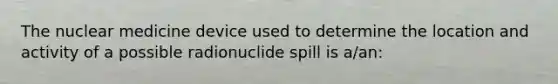 The nuclear medicine device used to determine the location and activity of a possible radionuclide spill is a/an: