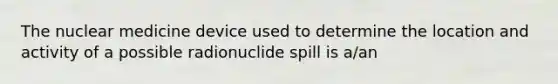 The nuclear medicine device used to determine the location and activity of a possible radionuclide spill is a/an