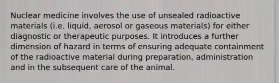 Nuclear medicine involves the use of unsealed radioactive materials (i.e. liquid, aerosol or gaseous materials) for either diagnostic or therapeutic purposes. It introduces a further dimension of hazard in terms of ensuring adequate containment of the radioactive material during preparation, administration and in the subsequent care of the animal.