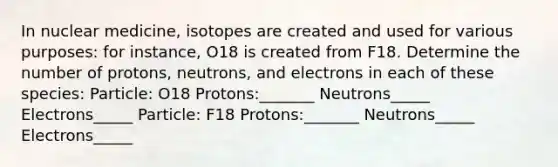 In nuclear medicine, isotopes are created and used for various purposes: for instance, O18 is created from F18. Determine the number of protons, neutrons, and electrons in each of these species: Particle: O18 Protons:_______ Neutrons_____ Electrons_____ Particle: F18 Protons:_______ Neutrons_____ Electrons_____