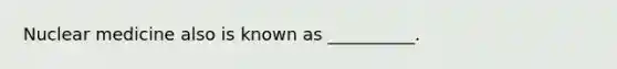 Nuclear medicine also is known as __________.