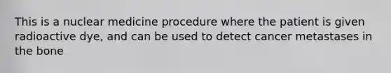 This is a nuclear medicine procedure where the patient is given radioactive​ dye, and can be used to detect cancer metastases in the bone