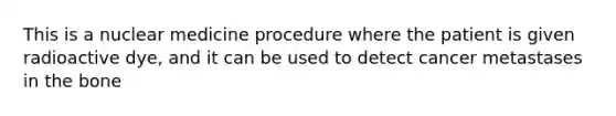 This is a nuclear medicine procedure where the patient is given radioactive dye, and it can be used to detect cancer metastases in the bone