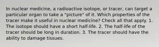 In nuclear medicine, a radioactive isotope, or tracer, can target a particular organ to take a "picture" of it. Which properties of the tracer make it useful in nuclear medicine? Check all that apply. 1. The isotope should have a short half-life. 2. The half-life of the tracer should be long in duration. 3. The tracer should have the ability to damage tissues.