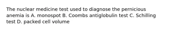 The nuclear medicine test used to diagnose the pernicious anemia is A. monospot B. Coombs antiglobulin test C. Schilling test D. packed cell volume