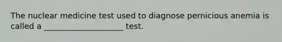 The nuclear medicine test used to diagnose pernicious anemia is called a ____________________ test.