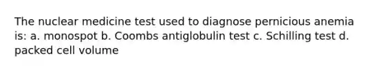 The nuclear medicine test used to diagnose pernicious anemia is: a. monospot b. Coombs antiglobulin test c. Schilling test d. packed cell volume