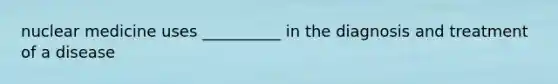 nuclear medicine uses __________ in the diagnosis and treatment of a disease